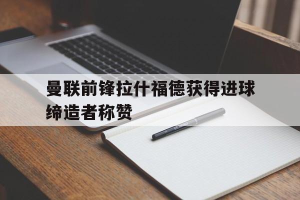 曼联前锋拉什福德获得进球缔造者称赞
