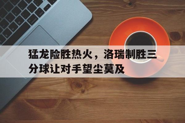 猛龙险胜热火，洛瑞制胜三分球让对手望尘莫及